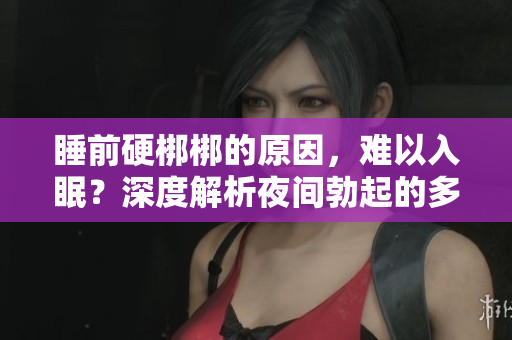 睡前硬梆梆的原因，難以入眠？深度解析夜間勃起的多種可能因素