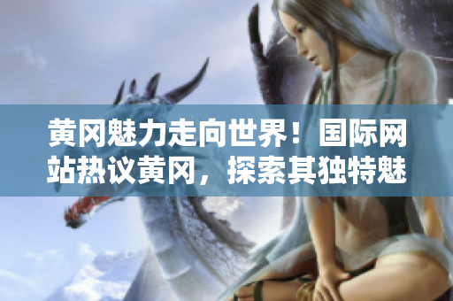 黃岡魅力走向世界！國際網(wǎng)站熱議黃岡，探索其獨(dú)特魅力