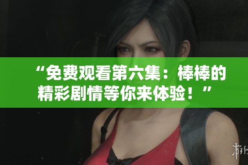 “免費觀看第六集：棒棒的精彩劇情等你來體驗！”