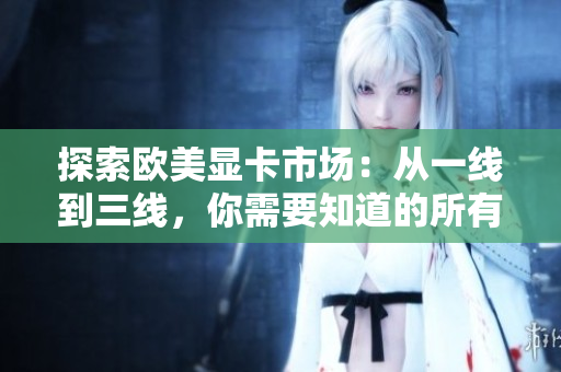 探索歐美顯卡市場(chǎng)：從一線到三線，你需要知道的所有信息