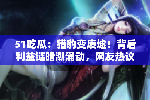 51吃瓜：獵豹變廢墟！背后利益鏈暗潮涌動，網(wǎng)友熱議揭秘事件真相