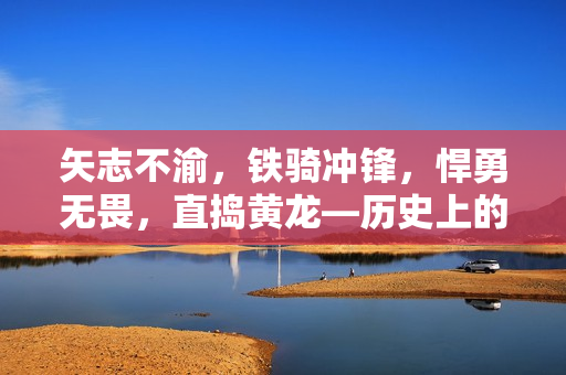 矢志不渝，鐵騎沖鋒，悍勇無(wú)畏，直搗黃龍—?dú)v史上的猛將