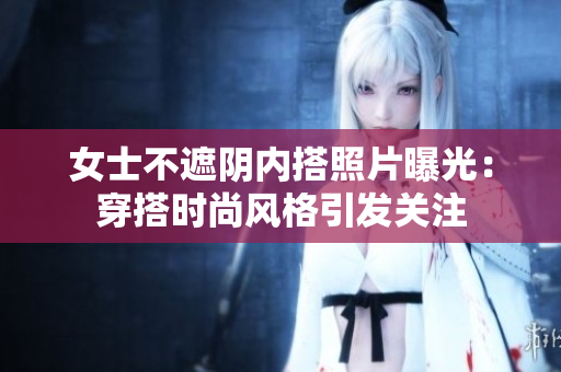女士不遮陰內(nèi)搭照片曝光：穿搭時(shí)尚風(fēng)格引發(fā)關(guān)注