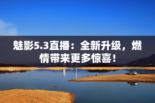 魅影5.3直播：全新升級，燃情帶來更多驚喜！