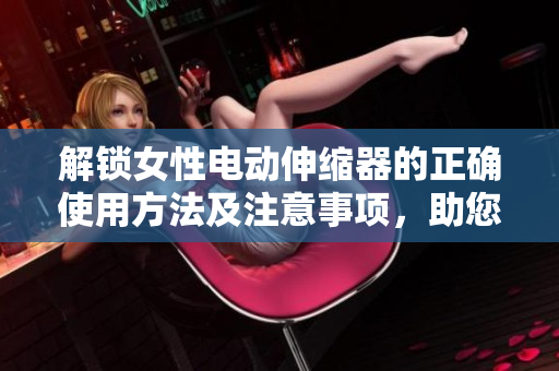 解鎖女性電動(dòng)伸縮器的正確使用方法及注意事項(xiàng)，助您享受更愉悅的體驗(yàn)