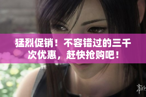 猛烈促銷！不容錯過的三千次優(yōu)惠，趕快搶購吧！