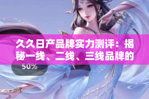 久久日產(chǎn)品牌實力測評：揭秘一線、二線、三線品牌的優(yōu)劣勢