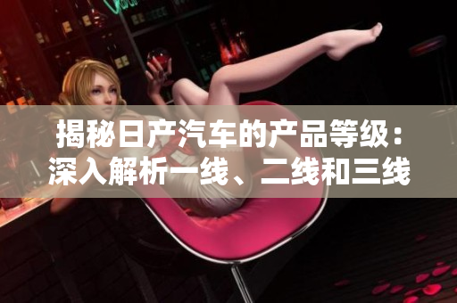 揭秘日產(chǎn)汽車的產(chǎn)品等級(jí)：深入解析一線、二線和三線車型的特色與差異