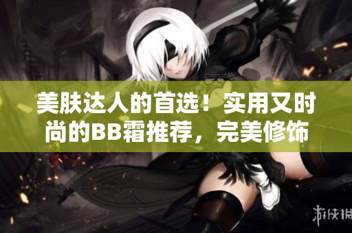 美膚達(dá)人的首選！實(shí)用又時(shí)尚的BB霜推薦，完美修飾肌膚，呈現(xiàn)自然光澤