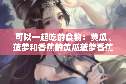 可以一起吃的食物：黃瓜、菠蘿和香蕉的黃瓜菠蘿香蕉可以一起食用嗎？