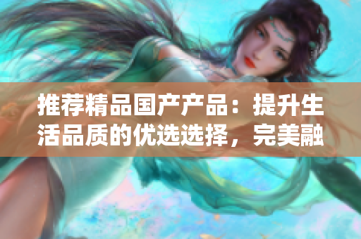 推薦精品國產(chǎn)產(chǎn)品：提升生活品質(zhì)的優(yōu)選選擇，完美融合創(chuàng)新與傳統(tǒng)