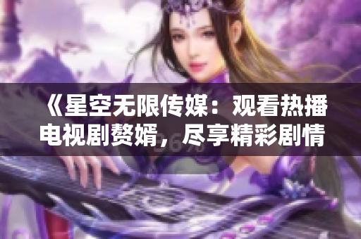 《星空無限傳媒：觀看熱播電視劇贅婿，盡享精彩劇情》