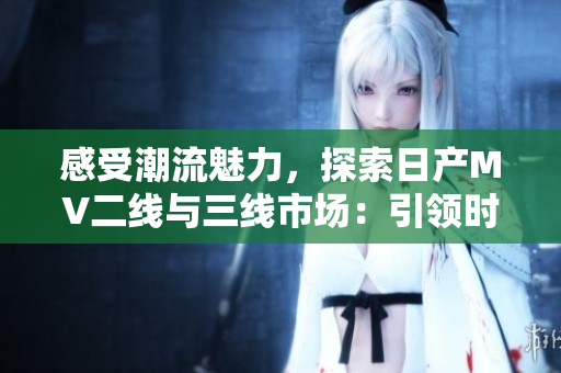 感受潮流魅力，探索日產(chǎn)MV二線與三線市場：引領(lǐng)時代新風(fēng)尚的汽車之選
