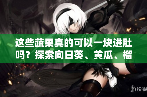 這些蔬果真的可以一塊進肚嗎？探索向日葵、黃瓜、榴蓮和絲瓜的搭配靈感