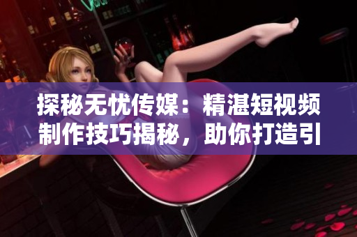探秘?zé)o憂傳媒：精湛短視頻制作技巧揭秘，助你打造引人入勝內(nèi)容！