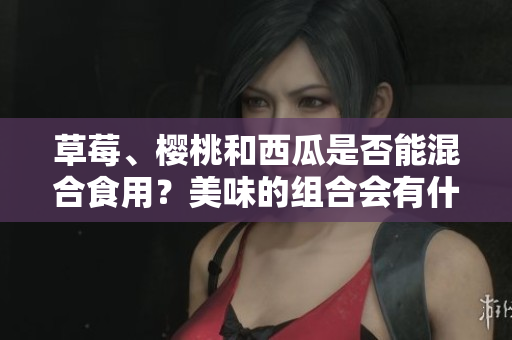 草莓、櫻桃和西瓜是否能混合食用？美味的組合會(huì)有什么效果？
