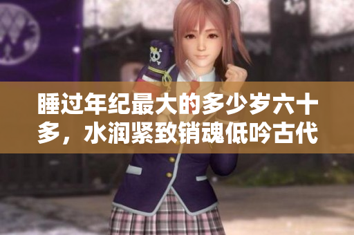 睡過(guò)年紀(jì)最大的多少歲六十多，水潤(rùn)緊致銷(xiāo)魂低吟古代，水潤(rùn)緊致銷(xiāo)魂低吟，說(shuō)說(shuō)都是怎么的干對(duì)象的，睡眠を取らなくてもいい，睡覺(jué)抓著小雞一晚上會(huì)怎樣878