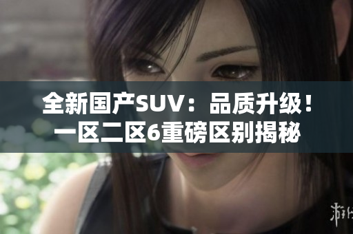 全新國產(chǎn)SUV：品質(zhì)升級！一區(qū)二區(qū)6重磅區(qū)別揭秘