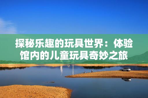 探秘樂(lè)趣的玩具世界：體驗(yàn)館內(nèi)的兒童玩具奇妙之旅