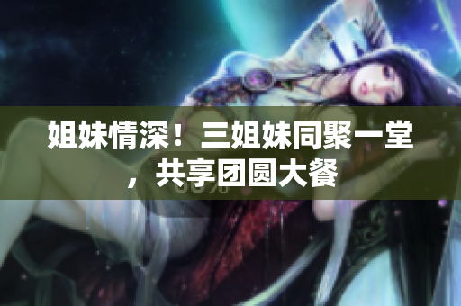 姐妹情深！三姐妹同聚一堂，共享團(tuán)圓大餐
