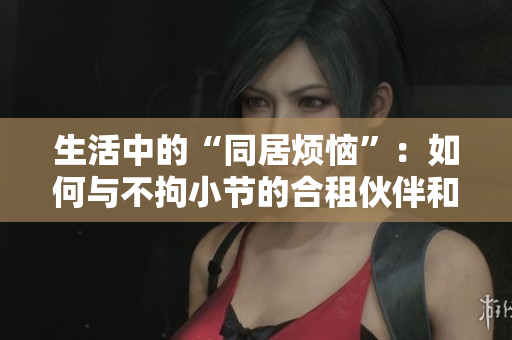 生活中的“同居煩惱”：如何與不拘小節(jié)的合租伙伴和諧相處？
