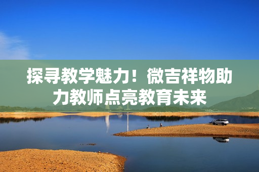 探尋教學(xué)魅力！微吉祥物助力教師點(diǎn)亮教育未來