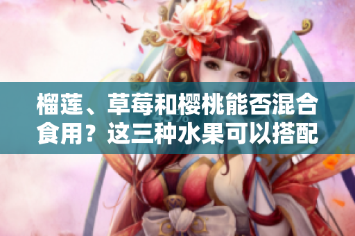 榴蓮、草莓和櫻桃能否混合食用？這三種水果可以搭配在一起嗎？
