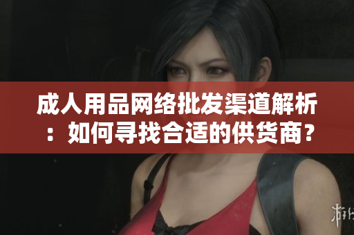 成人用品網(wǎng)絡批發(fā)渠道解析：如何尋找合適的供貨商？