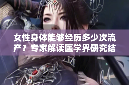 女性身體能夠經(jīng)歷多少次流產(chǎn)？專家解讀醫(yī)學(xué)界研究結(jié)果