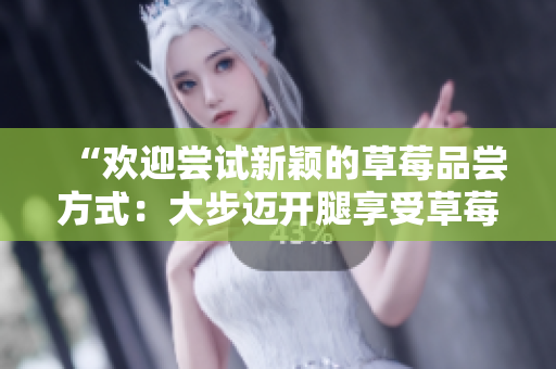 “歡迎嘗試新穎的草莓品嘗方式：大步邁開腿享受草莓盛宴！”