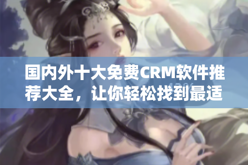國內(nèi)外十大免費CRM軟件推薦大全，讓你輕松找到最適合企業(yè)的CRM系統(tǒng)