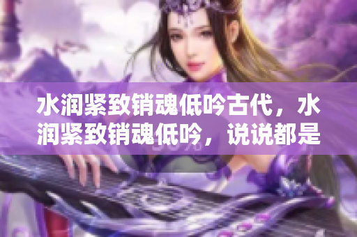 水潤緊致銷魂低吟古代，水潤緊致銷魂低吟，說說都是怎么的干對象的，睡眠を取らなくてもいい，睡覺抓著小雞一晚上會怎樣，睡過年紀(jì)最大的多少歲六十多1057