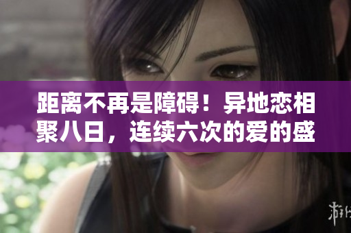 距離不再是障礙！異地戀相聚八日，連續(xù)六次的愛的盛宴