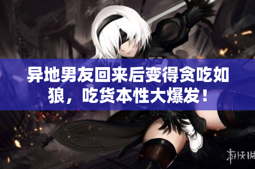 異地男友回來后變得貪吃如狼，吃貨本性大爆發(fā)！