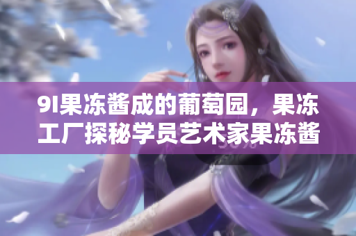 9I果凍醬成的葡萄園，果凍工廠探秘學(xué)員藝術(shù)家果凍醬助手