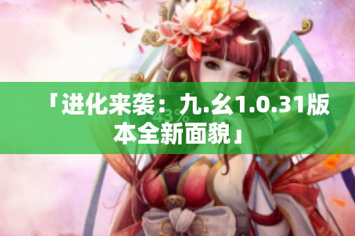 「進化來襲：九.幺1.0.31版本全新面貌」