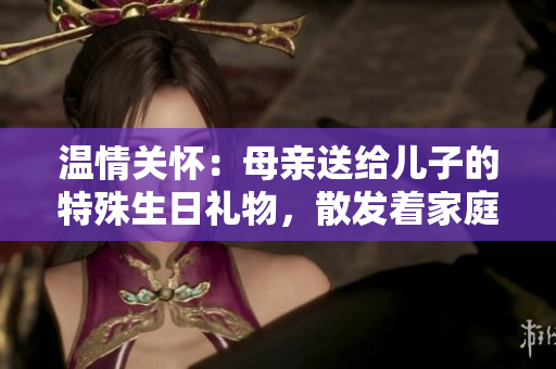 溫情關(guān)懷：母親送給兒子的特殊生日禮物，散發(fā)著家庭的溫暖與關(guān)愛