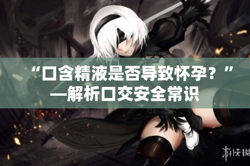 “口含精液是否導(dǎo)致懷孕？”—解析口交安全常識