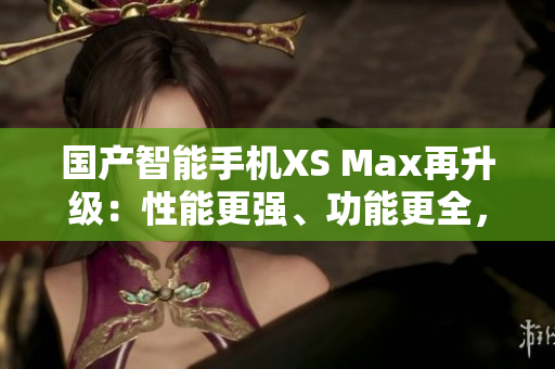 國產(chǎn)智能手機(jī)XS Max再升級：性能更強(qiáng)、功能更全，堪比進(jìn)口機(jī)！