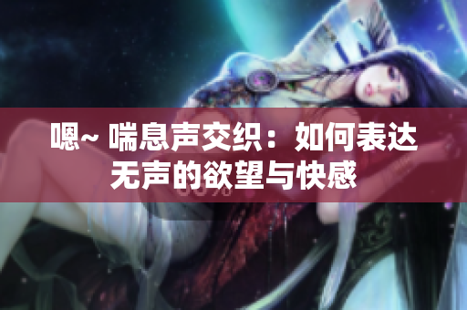 嗯~ 喘息聲交織：如何表達(dá)無(wú)聲的欲望與快感