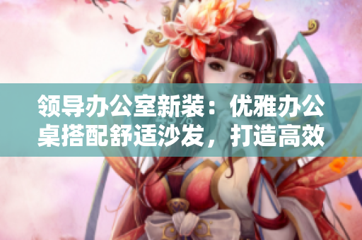 領(lǐng)導(dǎo)辦公室新裝：優(yōu)雅辦公桌搭配舒適沙發(fā)，打造高效辦公環(huán)境