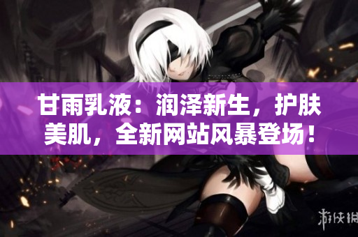 甘雨乳液：潤(rùn)澤新生，護(hù)膚美肌，全新網(wǎng)站風(fēng)暴登場(chǎng)！
