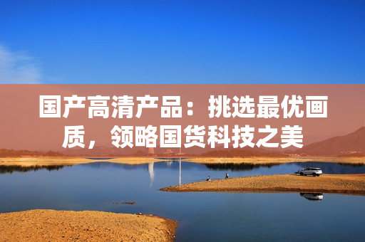 國產(chǎn)高清產(chǎn)品：挑選最優(yōu)畫質(zhì)，領(lǐng)略國貨科技之美