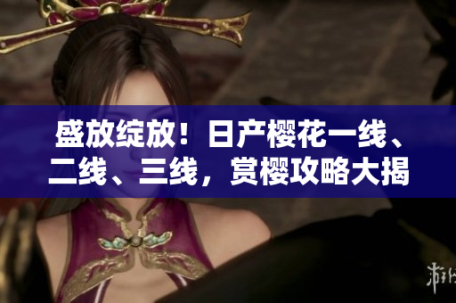 盛放綻放！日產(chǎn)櫻花一線、二線、三線，賞櫻攻略大揭秘
