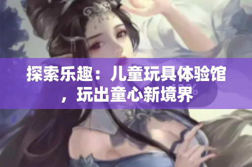 探索樂趣：兒童玩具體驗(yàn)館，玩出童心新境界
