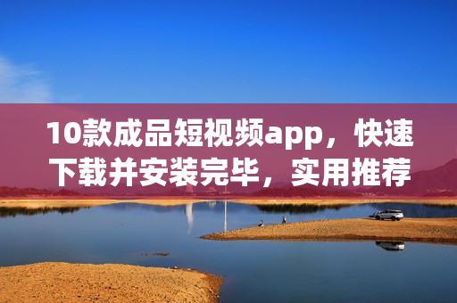 10款成品短視頻app，快速下載并安裝完畢，實用推薦！