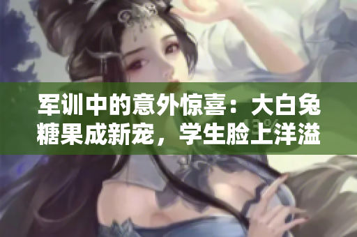 軍訓(xùn)中的意外驚喜：大白兔糖果成新寵，學(xué)生臉上洋溢甜美笑容