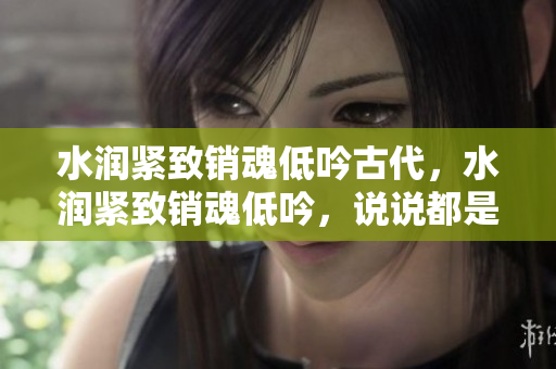 水潤緊致銷魂低吟古代，水潤緊致銷魂低吟，說說都是怎么的干對象的，睡眠を取らなくてもいい，睡覺抓著小雞一晚上會怎樣，睡過年紀(jì)最大的多少歲六十多169