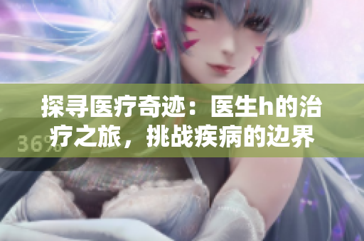 探尋醫(yī)療奇跡：醫(yī)生h的治療之旅，挑戰(zhàn)疾病的邊界