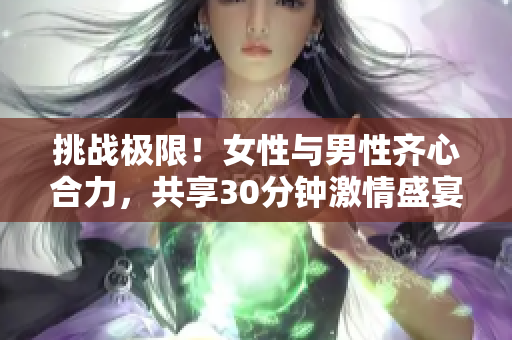 挑戰(zhàn)極限！女性與男性齊心合力，共享30分鐘激情盛宴